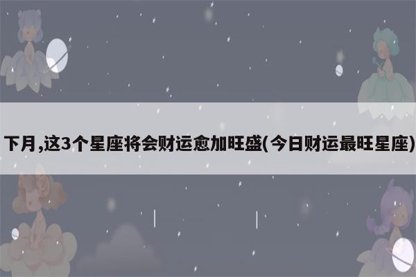 下月,这3个星座将会财运愈加旺盛(今日财运最旺星座)